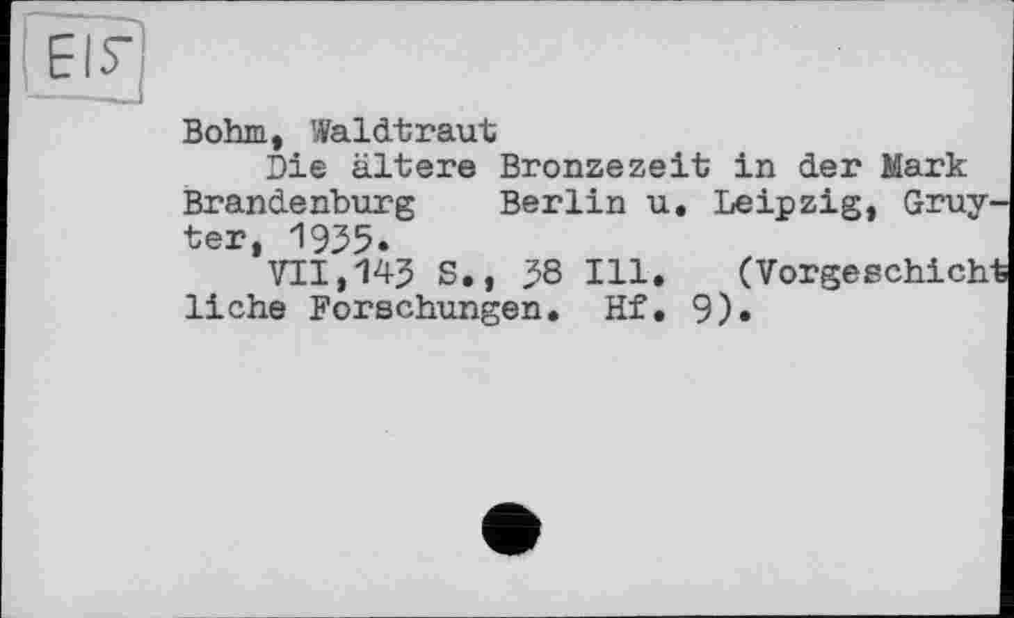 ﻿Bohm, Waldtraut
Die ältere Bronzezeit in der Mark Brandenburg Berlin u. Leipzig, Gruy ter, 1935.
VII,143 S., 38 Ill. (Vorgeschich liehe Forschungen, Hf. 9).